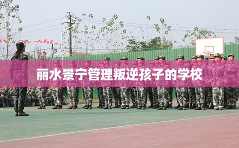 丽水景宁管理叛逆孩子的学校 丽水景宁管理叛逆孩子的学校