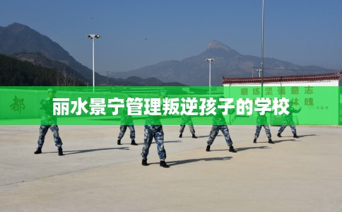 丽水景宁管理叛逆孩子的学校 丽水景宁管理叛逆孩子的学校