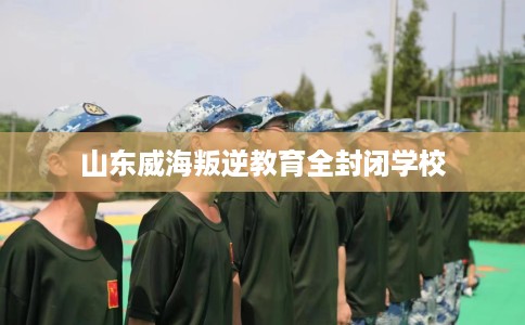 山东威海叛逆教育全封闭学校