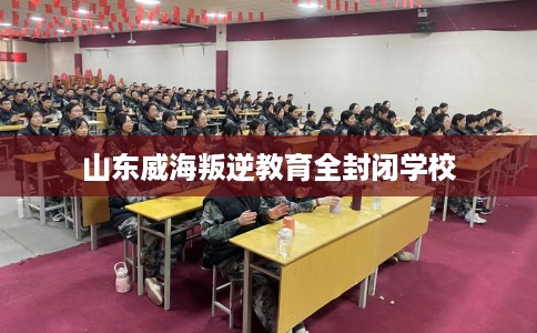 山东威海叛逆教育全封闭学校