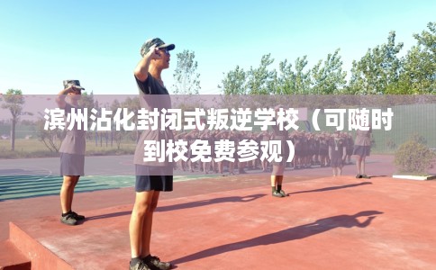 滨州沾化封闭式叛逆学校（可随时到校免费参观）