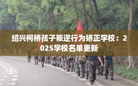 绍兴柯桥孩子叛逆行为矫正学校：2025学校名单更新