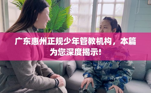 广东惠州正规少年管教机构，本篇为您深度揭示!