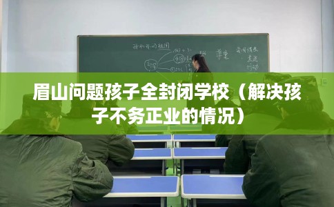 眉山问题孩子全封闭学校（解决孩子不务正业的情况）