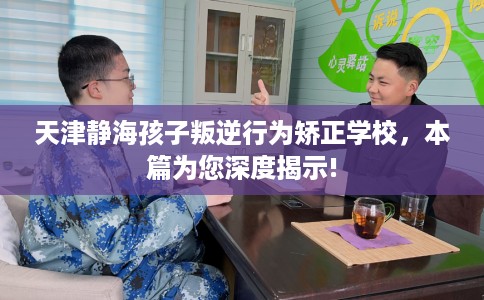 天津静海孩子叛逆行为矫正学校，本篇为您深度揭示!