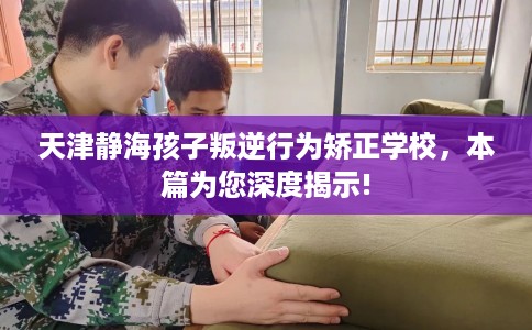 天津静海孩子叛逆行为矫正学校，本篇为您深度揭示!