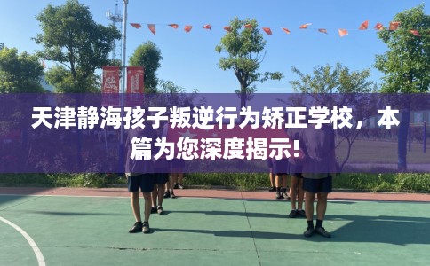 天津静海孩子叛逆行为矫正学校，本篇为您深度揭示!