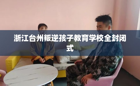 浙江台州叛逆孩子教育学校全封闭式