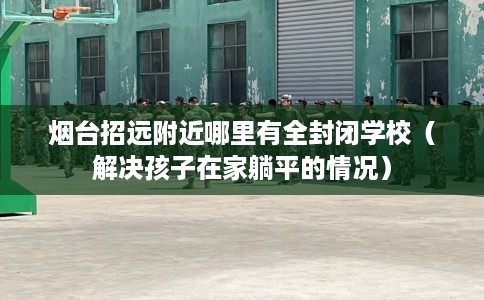 烟台招远附近哪里有全封闭学校（解决孩子在家躺平的情况）