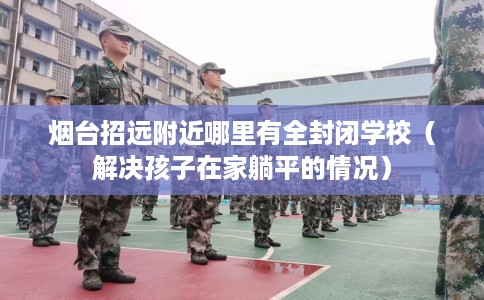 烟台招远附近哪里有全封闭学校（解决孩子在家躺平的情况）