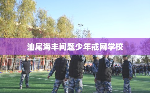 汕尾海丰问题少年戒网学校