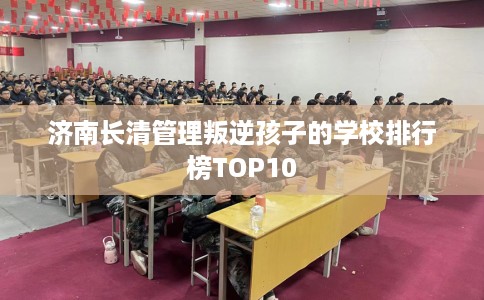济南长清管理叛逆孩子的学校排行榜TOP10