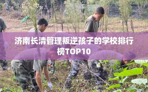济南长清管理叛逆孩子的学校排行榜TOP10