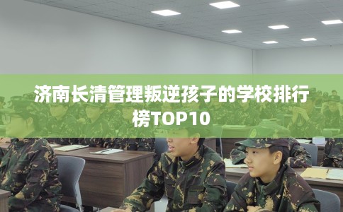 济南长清管理叛逆孩子的学校排行榜TOP10