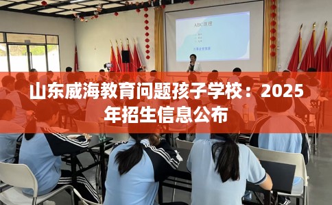 山东威海教育问题孩子学校：2025年招生信息公布