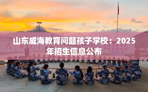 山东威海教育问题孩子学校：2025年招生信息公布