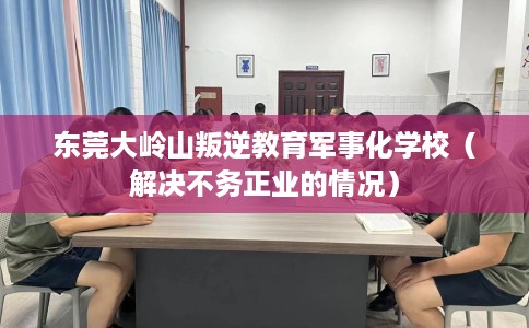 东莞大岭山叛逆教育军事化学校（解决不务正业的情况）