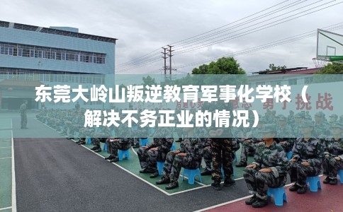 东莞大岭山叛逆教育军事化学校（解决不务正业的情况）