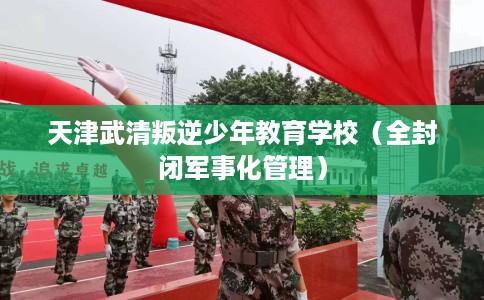 天津武清叛逆少年教育学校（全封闭军事化管理）