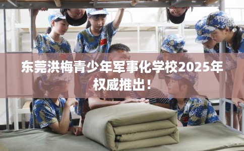 东莞洪梅青少年军事化学校2025年权威推出！
