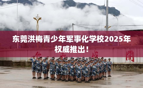 东莞洪梅青少年军事化学校2025年权威推出！