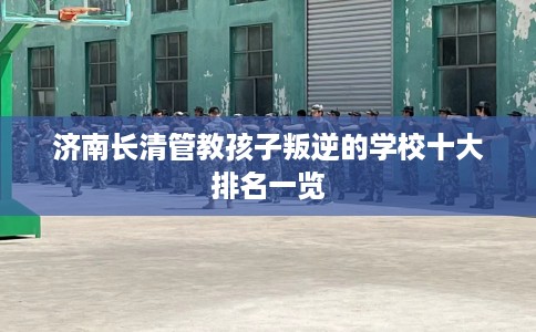 济南长清管教孩子叛逆的学校十大排名一览