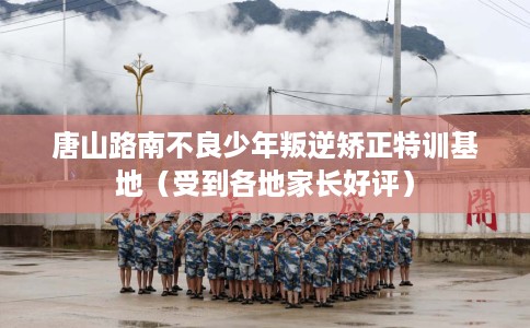 唐山路南不良少年叛逆矫正特训基地（受到各地家长好评）