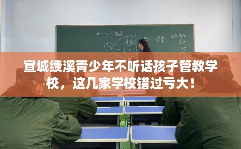 宣城绩溪青少年不听话孩子管教学校，这几家学校错过亏大！
