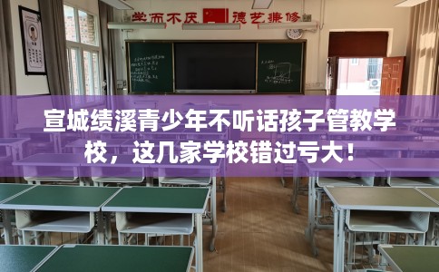 宣城绩溪青少年不听话孩子管教学校，这几家学校错过亏大！