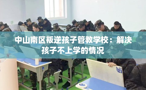 中山南区叛逆孩子管教学校:解决孩子不上学的情况 中山南区叛逆孩子管教学校:解决孩子不上学的情况