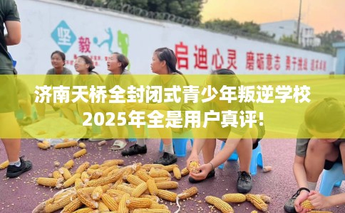 济南天桥全封闭式青少年叛逆学校2025年全是用户真评!