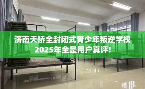 济南天桥全封闭式青少年叛逆学校2025年全是用户真评!