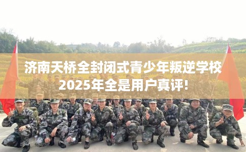 济南天桥全封闭式青少年叛逆学校2025年全是用户真评!