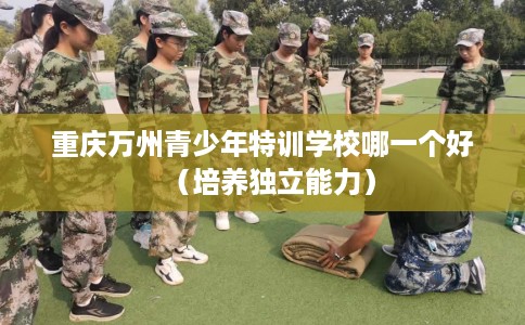 重庆万州青少年特训学校哪一个好（培养独立能力）