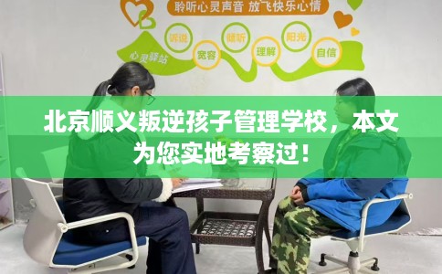北京顺义叛逆孩子管理学校，本文为您实地考察过！