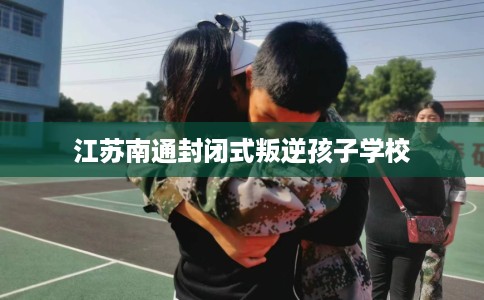 江苏南通封闭式叛逆孩子学校
