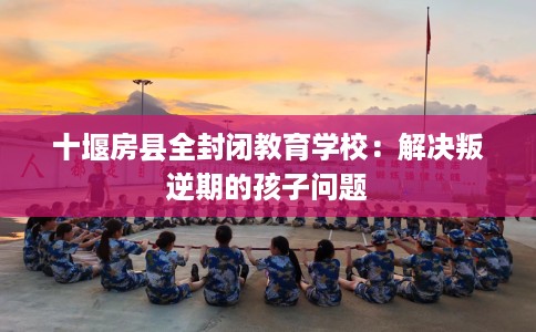 十堰房县全封闭教育学校：解决叛逆期的孩子问题