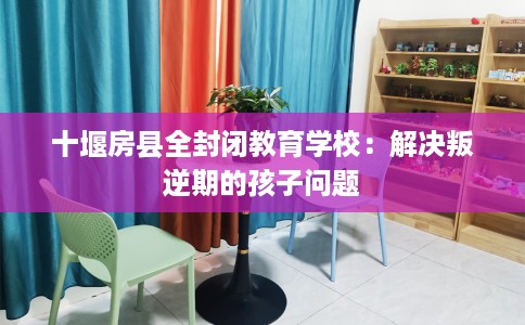十堰房县全封闭教育学校：解决叛逆期的孩子问题