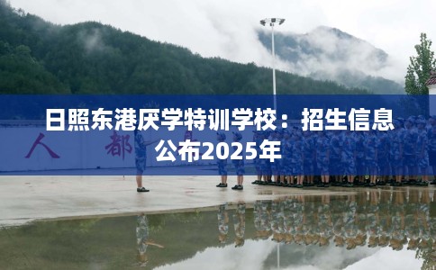 日照东港厌学特训学校：招生信息公布2025年