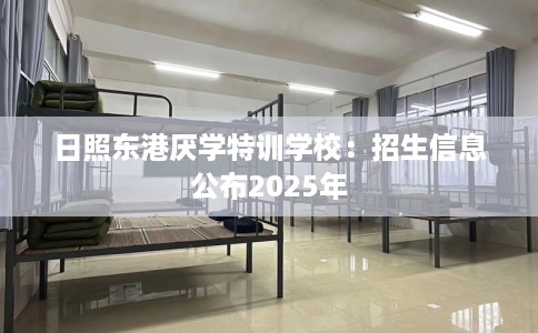 日照东港厌学特训学校：招生信息公布2025年