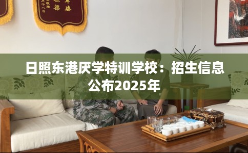 日照东港厌学特训学校：招生信息公布2025年
