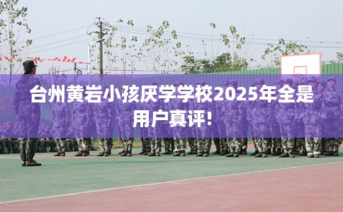 台州黄岩小孩厌学学校2025年全是用户真评!