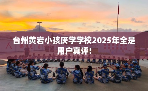 台州黄岩小孩厌学学校2025年全是用户真评!