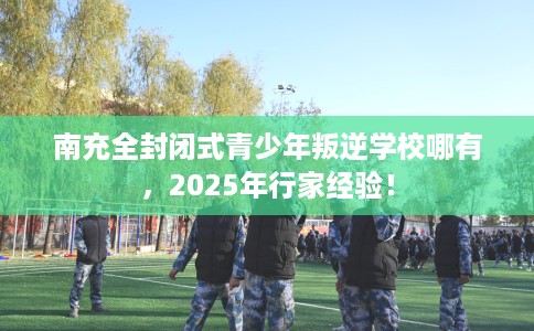 南充全封闭式青少年叛逆学校哪有，2025年行家经验！