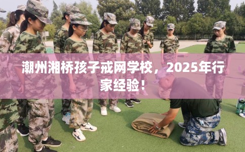 潮州湘桥孩子戒网学校，2025年行家经验！