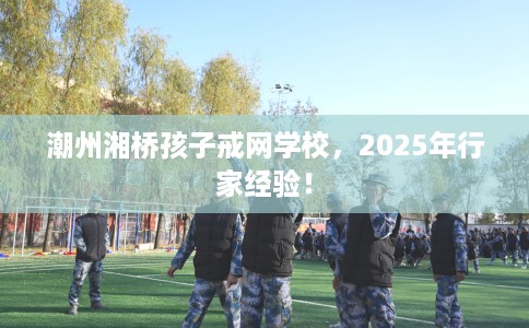 潮州湘桥孩子戒网学校，2025年行家经验！
