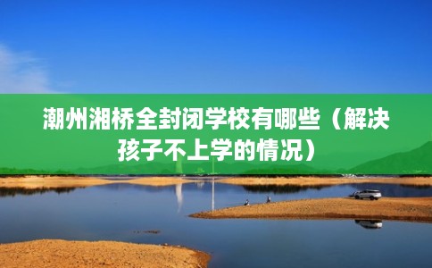 潮州湘桥全封闭学校有哪些（解决孩子不上学的情况）