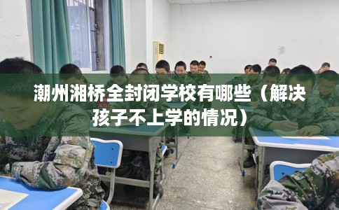 潮州湘桥全封闭学校有哪些（解决孩子不上学的情况）