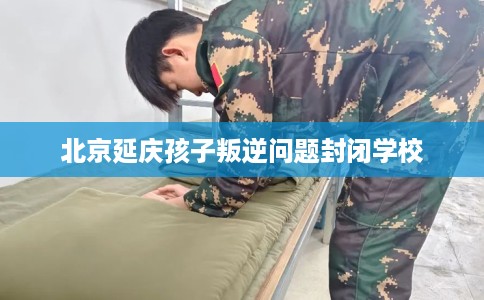 北京延庆孩子叛逆问题封闭学校