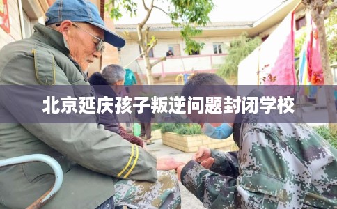 北京延庆孩子叛逆问题封闭学校
